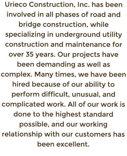 Urieco Construction, Inc. has been involved in all phases of road and bridge construction, while specializing in underground utility construction and maintenance for over 35 years. Our projects have been demanding as well as complex. Many times, we have been hired because of our ability to perform difficult, unusual, and complicated work. All of our work is done to the highest standard possible, and our working relationship with our customers has been excellent.